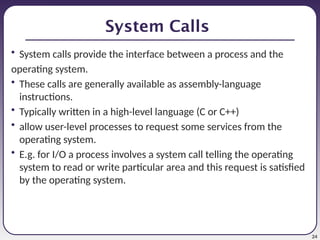24
System Calls
• System calls provide the interface between a process and the
operating system.
• These calls are generally available as assembly-language
instructions.
• Typically written in a high-level language (C or C++)
• allow user-level processes to request some services from the
operating system.
• E.g. for I/O a process involves a system call telling the operating
system to read or write particular area and this request is satisfied
by the operating system.
 