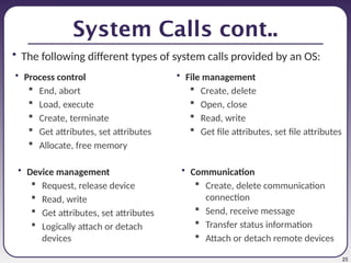 25
System Calls cont..
• The following different types of system calls provided by an OS:
• Process control
 End, abort
 Load, execute
 Create, terminate
 Get attributes, set attributes
 Allocate, free memory
• File management
 Create, delete
 Open, close
 Read, write
 Get file attributes, set file attributes
• Device management
 Request, release device
 Read, write
 Get attributes, set attributes
 Logically attach or detach
devices
• Communication
 Create, delete communication
connection
 Send, receive message
 Transfer status information
 Attach or detach remote devices
 