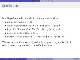 Introduction Bayesian Paradigm
Distributions
In a Bayesian model, we will have many distributions
prior distribution: π (θ).
conditional distribution X | θ (likelihood): f (x | θ).
joint distribution of (θ, X): f (x, θ) = f (x | θ) π (θ).
posterior distribution: π (θ | x).
marginal distribution of X: m (x) =
´
f (x | θ) π (θ) dθ.
We most of the time use π (·) and m (·) as generic symbols. But in
several cases, they are tied to specic functions.
Shaobo Jin (Math) Bayesian Statistics 10 / 16
 