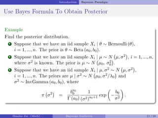 Introduction Bayesian Paradigm
Use Bayes Formula To Obtain Posterior
Example
Find the posterior distribution.
1 Suppose that we have an iid sample Xi | θ ∼ Bernoulli (θ),
i = 1, ..., n. The prior is θ ∼ Beta (a0, b0).
2 Suppose that we have an iid sample Xi | µ ∼ N µ, σ2

, i = 1, ..., n,
where σ2 is known. The prior is µ ∼ N µ0, σ2
0

.
3 Suppose that we have an iid sample Xi | µ, σ2 ∼ N µ, σ2

,
i = 1, ..., n. The priors are µ | σ2 ∼ N µ0, σ2/λ0

and
σ2 ∼ InvGamma (a0, b0), where
π σ2

=
ba0
0
Γ (a0)
1
(σ2)a0+1 exp

−
b0
σ2

.
Shaobo Jin (Math) Bayesian Statistics 11 / 16
 