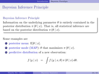 Introduction Bayesian Paradigm
Bayesian Inference Principle
Bayesian Inference Principle
Information on the underlying parameter θ is entirely contained in the
posterior distribution π (θ | x). That is, all statistical inference are
based on the posterior distribution π (θ | x).
Some examples are
1 posterior mean: E[θ | x].
2 posterior mode (MAP): θ that maximizes π (θ | x).
3 predictive distribution of a new observation:
f (y | x) =
ˆ
f (y | x, θ) π (θ | x) dθ.
Shaobo Jin (Math) Bayesian Statistics 12 / 16
 
