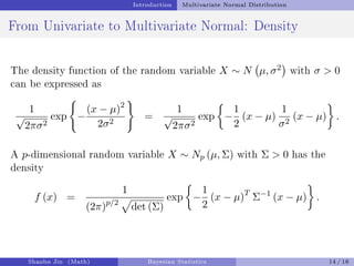 Introduction Multivariate Normal Distribution
From Univariate to Multivariate Normal: Density
The density function of the random variable X ∼ N µ, σ2

with σ  0
can be expressed as
1
√
2πσ2
exp
(
−
(x − µ)2
2σ2
)
=
1
√
2πσ2
exp

−
1
2
(x − µ)
1
σ2
(x − µ)

.
A p-dimensional random variable X ∼ Np (µ, Σ) with Σ  0 has the
density
f (x) =
1
(2π)p/2
p
det (Σ)
exp

−
1
2
(x − µ)T
Σ−1
(x − µ)

.
Shaobo Jin (Math) Bayesian Statistics 14 / 16
 