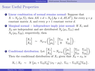 Introduction Multivariate Normal Distribution
Some Useful Properties
1 Linear combination of normal remains normal: Suppose that
X ∼ Np (µ, Σ), then AX + d ∼ Nq Aµ + d, AΣAT

, for every q × p
constant matrix A, and every p × 1 constant vector d.
2 Marginal normal + independence imply joint normal: If X1 and
X2 are independent and are distributed Np (µ1, Σ11) and
Nq (µ2, Σ22), respectively, then

X1
X2

∼ Np+q

µ1
µ2

,

Σ11 0
0 Σ22

.
3 Conditional distribution: Let

X1
X2

∼ Np+q

µ1
µ2

,

Σ11 Σ12
Σ21 Σ22

.
Then the conditional distribution of X1 given that X2 = x2, is
X1 | X2 ∼ N

µ1 + Σ12Σ−1
22 (x2 − µ2) , Σ11 − Σ12Σ−1
22 Σ21 .
Shaobo Jin (Math) Bayesian Statistics 15 / 16
 