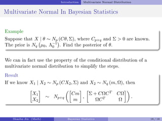 Introduction Multivariate Normal Distribution
Multivariate Normal In Bayesian Statistics
Example
Suppose that X | θ ∼ Np (Cθ, Σ), where Cp×q and Σ  0 are known.
The prior is Nq µ0, Λ−1
0

. Find the posterior of θ.
We can in fact use the property of the conditional distribution of a
multivariate normal distribution to simplify the steps.
Result
If we know X1 | X2 ∼ Np (CX2, Σ) and X2 ∼ Nq (m, Ω), then

X1
X2

∼ Np+q

Cm
m

,

Σ + CΩCT CΩ
ΩCT Ω

.
Shaobo Jin (Math) Bayesian Statistics 16 / 16
 