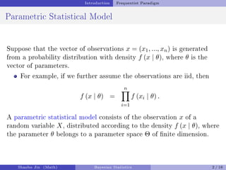 Introduction Frequentist Paradigm
Parametric Statistical Model
Suppose that the vector of observations x = (x1, ..., xn) is generated
from a probability distribution with density f (x | θ), where θ is the
vector of parameters.
For example, if we further assume the observations are iid, then
f (x | θ) =
n
Y
i=1
f (xi | θ) .
A parametric statistical model consists of the observation x of a
random variable X, distributed according to the density f (x | θ), where
the parameter θ belongs to a parameter space Θ of nite dimension.
Shaobo Jin (Math) Bayesian Statistics 2 / 16
 