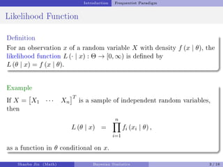 Introduction Frequentist Paradigm
Likelihood Function
Denition
For an observation x of a random variable X with density f (x | θ), the
likelihood function L (· | x) : Θ → [0, ∞) is dened by
L (θ | x) = f (x | θ).
Example
If X =

X1 · · · Xn
T
is a sample of independent random variables,
then
L (θ | x) =
n
Y
i=1
fi (xi | θ) ,
as a function in θ conditional on x.
Shaobo Jin (Math) Bayesian Statistics 3 / 16
 
