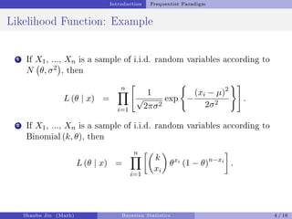 Introduction Frequentist Paradigm
Likelihood Function: Example
1 If X1, ..., Xn is a sample of i.i.d. random variables according to
N θ, σ2

, then
L (θ | x) =
n
Y
i=1

1
√
2πσ2
exp
(
−
(xi − µ)2
2σ2
)#
.
2 If X1, ..., Xn is a sample of i.i.d. random variables according to
Binomial (k, θ), then
L (θ | x) =
n
Y
i=1

k
xi

θxi
(1 − θ)n−xi

.
Shaobo Jin (Math) Bayesian Statistics 4 / 16
 