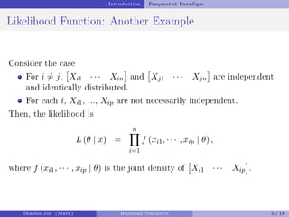 Introduction Frequentist Paradigm
Likelihood Function: Another Example
Consider the case
For i ̸= j,

Xi1 · · · Xin

and

Xj1 · · · Xjn

are independent
and identically distributed.
For each i, Xi1, ..., Xip are not necessarily independent.
Then, the likelihood is
L (θ | x) =
n
Y
i=1
f (xi1, · · · , xip | θ) ,
where f (xi1, · · · , xip | θ) is the joint density of

Xi1 · · · Xip

.
Shaobo Jin (Math) Bayesian Statistics 5 / 16
 