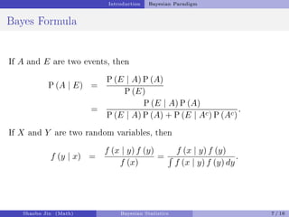 Introduction Bayesian Paradigm
Bayes Formula
If A and E are two events, then
P (A | E) =
P (E | A) P (A)
P (E)
=
P (E | A) P (A)
P (E | A) P (A) + P (E | Ac) P (Ac)
.
If X and Y are two random variables, then
f (y | x) =
f (x | y) f (y)
f (x)
=
f (x | y) f (y)
´
f (x | y) f (y) dy
.
Shaobo Jin (Math) Bayesian Statistics 7 / 16
 