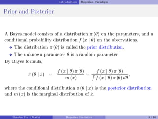 Introduction Bayesian Paradigm
Prior and Posterior
A Bayes model consists of a distribution π (θ) on the parameters, and a
conditional probability distribution f (x | θ) on the observations.
The distribution π (θ) is called the prior distribution.
The unknown parameter θ is a random parameter.
By Bayes formula,
π (θ | x) =
f (x | θ) π (θ)
m (x)
=
f (x | θ) π (θ)
´
f (x | θ) π (θ) dθ
,
where the conditional distribution π (θ | x) is the posterior distribution
and m (x) is the marginal distribution of x.
Shaobo Jin (Math) Bayesian Statistics 8 / 16
 