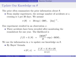 Introduction Bayesian Paradigm
Update Our Knowledge on θ
The prior often summarizes the prior information about θ.
From similar experiences, the average number of accidents at a
crossing is 1 per 30 days. We assume
π (θ) = 30 exp (−30θ) , [day]−1
.
Our experiment resulted in an observation x.
Three accidents have been recorded after monitoring the
roundabout for one year. The likelihood is
f (X = 3 | θ) =
(365θ)3
3!
exp (−365θ) .
We use the information in x to update our knowledge on θ.
By Bayes' formula
π (θ | x) =
f (X = 3 | θ) π (θ)
m (x)
.
Shaobo Jin (Math) Bayesian Statistics 9 / 16
 