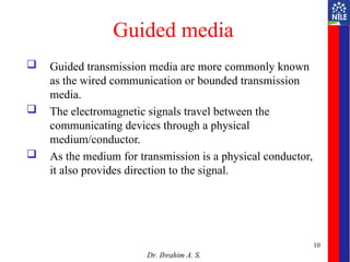 Guided media
 Guided transmission media are more commonly known
as the wired communication or bounded transmission
media.
 The electromagnetic signals travel between the
communicating devices through a physical
medium/conductor.
 As the medium for transmission is a physical conductor,
it also provides direction to the signal.
Dr. Ibrahim A. S.
10
 