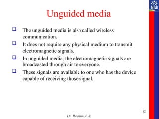 Unguided media
 The unguided media is also called wireless
communication.
 It does not require any physical medium to transmit
electromagnetic signals.
 In unguided media, the electromagnetic signals are
broadcasted through air to everyone.
 These signals are available to one who has the device
capable of receiving those signal.
Dr. Ibrahim A. S.
12
 