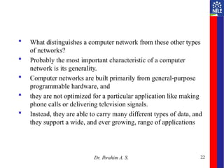  What distinguishes a computer network from these other types
of networks?
 Probably the most important characteristic of a computer
network is its generality.
 Computer networks are built primarily from general-purpose
programmable hardware, and
 they are not optimized for a particular application like making
phone calls or delivering television signals.
 Instead, they are able to carry many different types of data, and
they support a wide, and ever growing, range of applications
22
Dr. Ibrahim A. S.
 