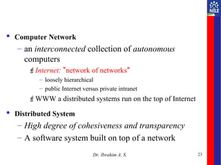 23
 Computer Network
– an interconnected collection of autonomous
computers
Internet: “network of networks”
– loosely hierarchical
– public Internet versus private intranet
WWW a distributed systems run on the top of Internet
 Distributed System
– High degree of cohesiveness and transparency
– A software system built on top of a network
Dr. Ibrahim A. S.
 