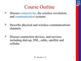 Course Outline
 Discuss connectivity, the wireless revolution,
and communication systems
 Describe physical and wireless communications
channels
 Discuss connection devices, and services
including dial-up, DSL, cable, satellite and
cellular.
3
Dr. Ibrahim A. S.
 
