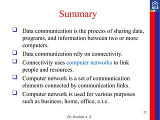 Summary
 Data communication is the process of sharing data,
programs, and information between two or more
computers.
 Data communication rely on connectivity.
 Connectivity uses computer networks to link
people and resources.
 Computer network is a set of communication
elements connected by communication links.
 Computer network is used for various purposes
such as business, home, office, e.t.c.
Dr. Ibrahim A. S.
32
 