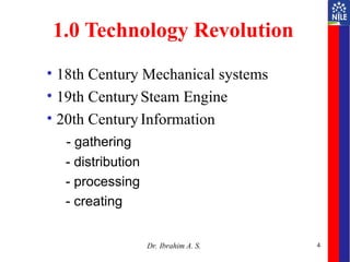 4
1.0 Technology Revolution
• 18th Century Mechanical systems
• 19th Century Steam Engine
• 20th Century Information
- gathering
- distribution
- processing
- creating
Dr. Ibrahim A. S.
 