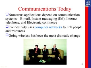 6
Communications Today
Numerous applications depend on communication
systems—E-mail, Instant messaging (IM), Internet
telephone, and Electronic commerce
Connectivity uses computer networks to link people
and resources
Going wireless has been the most dramatic change
Page 248
 