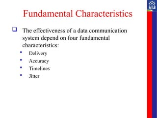 Fundamental Characteristics
 The effectiveness of a data communication
system depend on four fundamental
characteristics:
 Delivery
 Accuracy
 Timelines
 Jitter
 