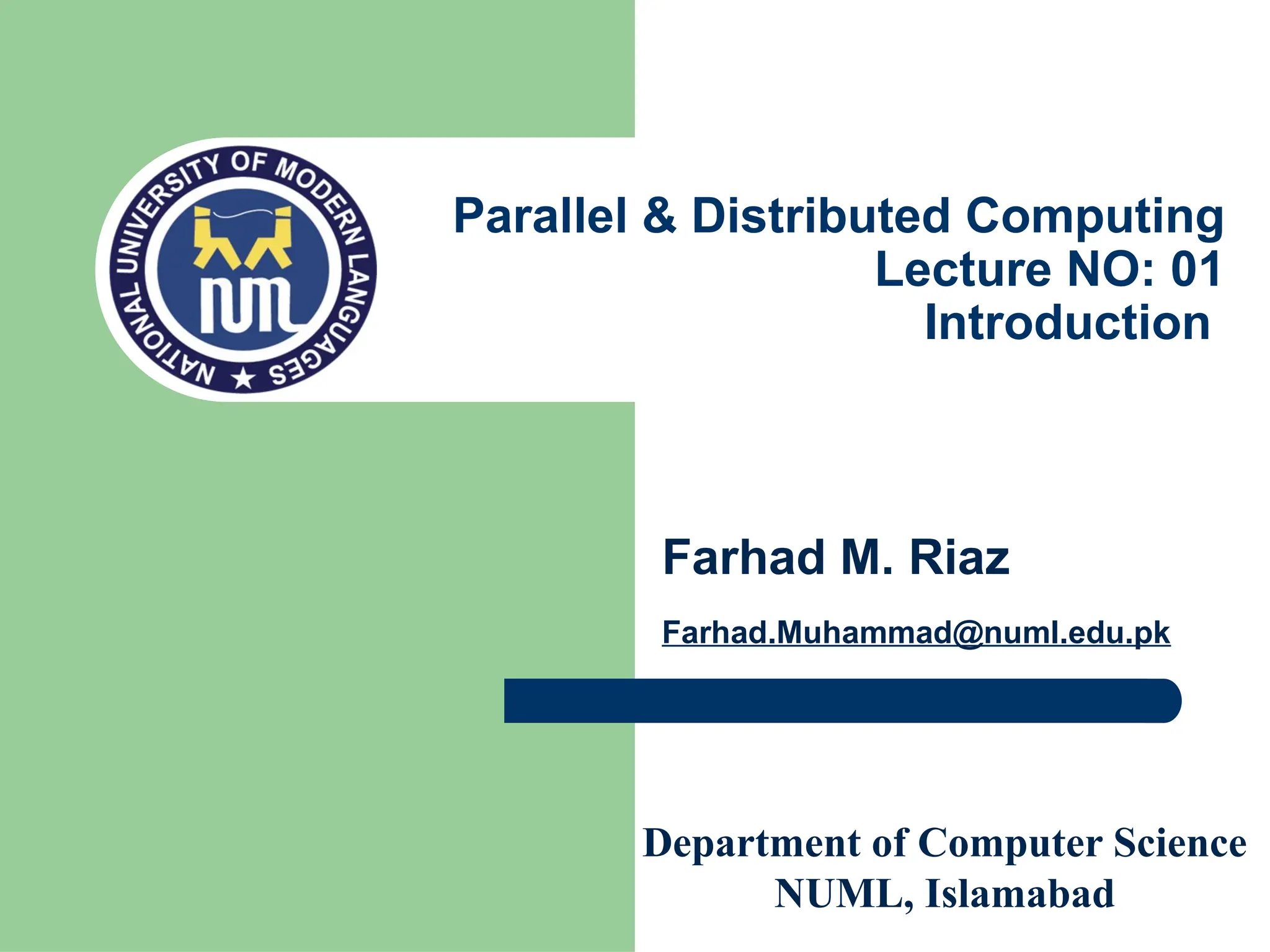 Department of Computer Science
NUML, Islamabad
Farhad M. Riaz
Farhad.Muhammad@numl.edu.pk
Parallel & Distributed Computing
Lecture NO: 01
Introduction
 