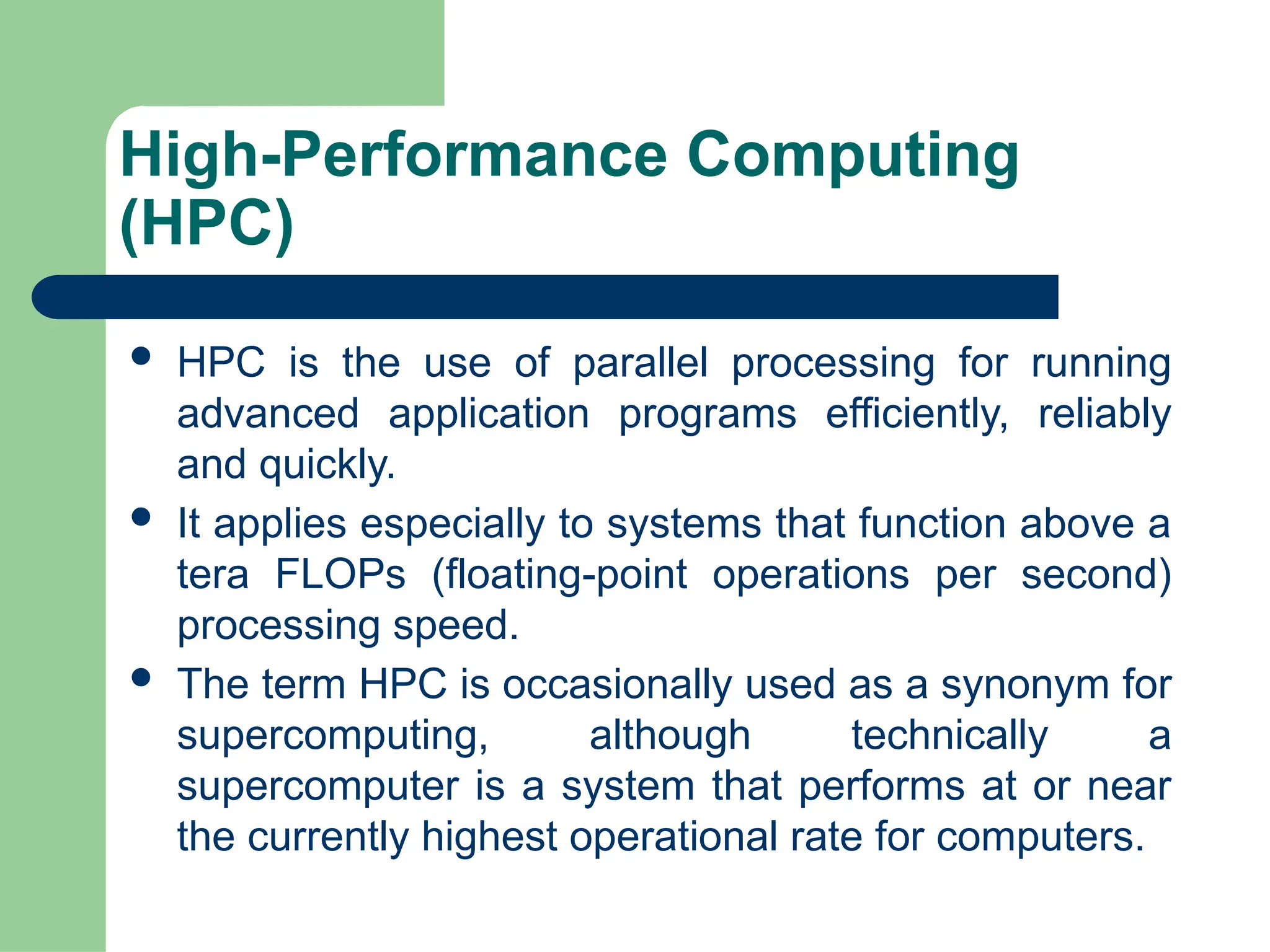 High-Performance Computing
(HPC)
 HPC is the use of parallel processing for running
advanced application programs efficiently, reliably
and quickly.
 It applies especially to systems that function above a
tera FLOPs (floating-point operations per second)
processing speed.
 The term HPC is occasionally used as a synonym for
supercomputing, although technically a
supercomputer is a system that performs at or near
the currently highest operational rate for computers.
 