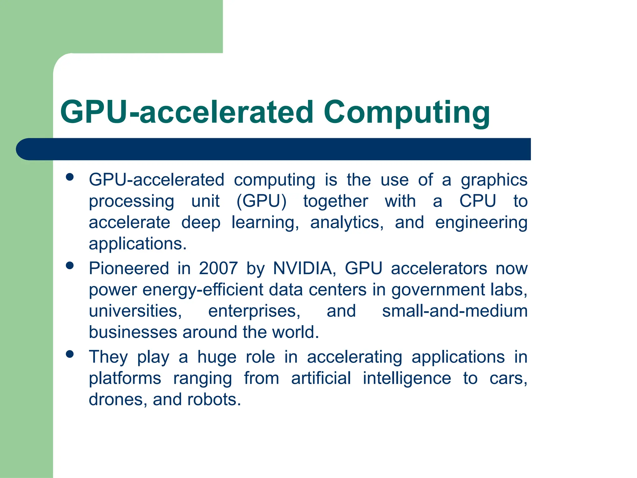 GPU-accelerated Computing
 GPU-accelerated computing is the use of a graphics
processing unit (GPU) together with a CPU to
accelerate deep learning, analytics, and engineering
applications.
 Pioneered in 2007 by NVIDIA, GPU accelerators now
power energy-efficient data centers in government labs,
universities, enterprises, and small-and-medium
businesses around the world.
 They play a huge role in accelerating applications in
platforms ranging from artificial intelligence to cars,
drones, and robots.
 