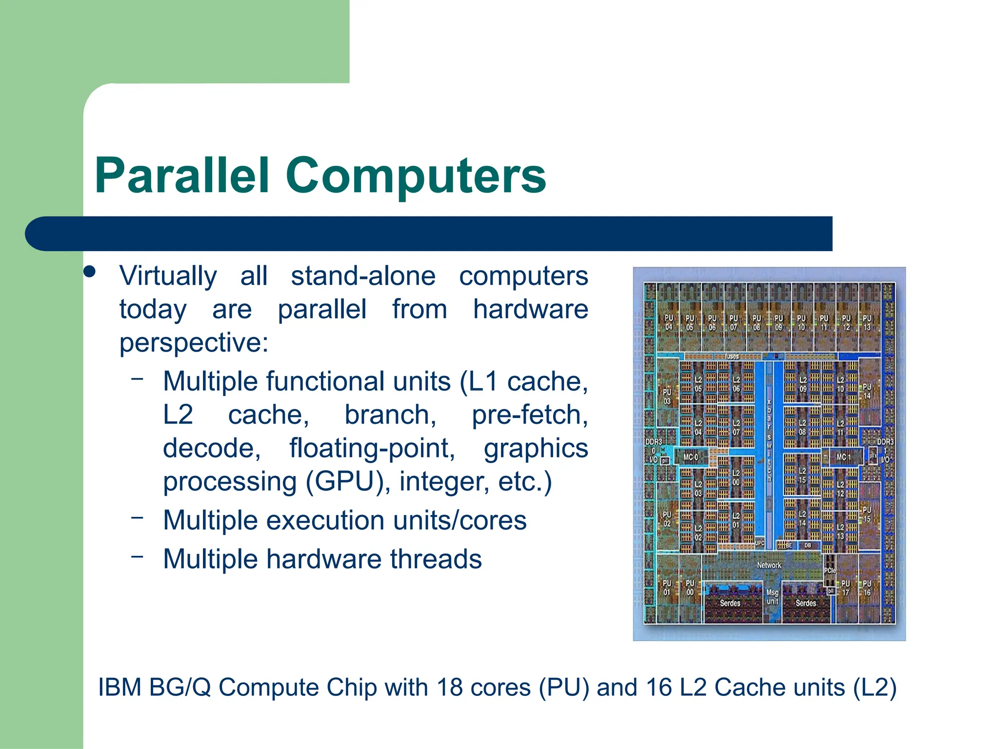 Parallel Computers
 Virtually all stand-alone computers
today are parallel from hardware
perspective:
– Multiple functional units (L1 cache,
L2 cache, branch, pre-fetch,
decode, floating-point, graphics
processing (GPU), integer, etc.)
– Multiple execution units/cores
– Multiple hardware threads
IBM BG/Q Compute Chip with 18 cores (PU) and 16 L2 Cache units (L2)
 