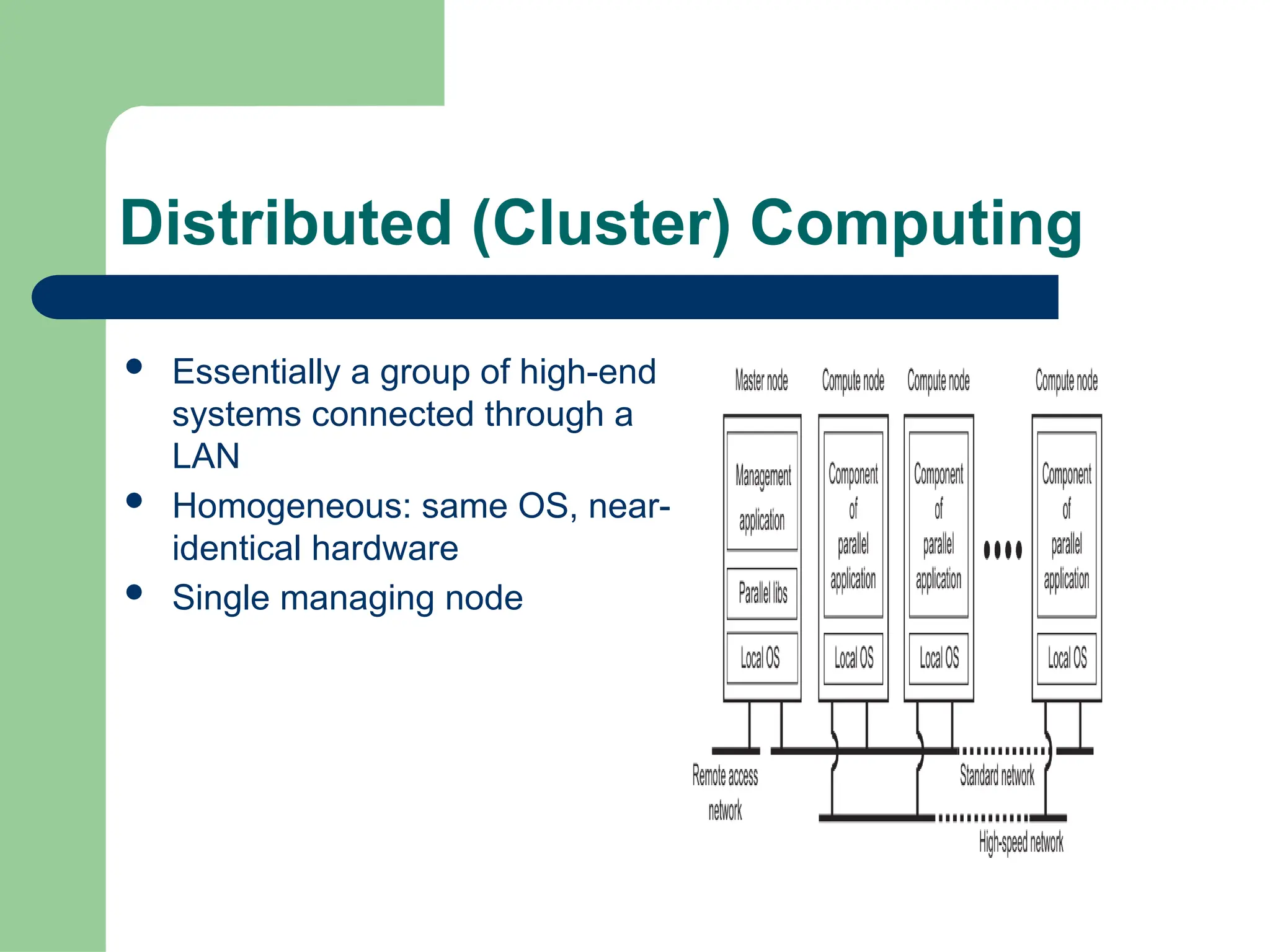 Distributed (Cluster) Computing
 Essentially a group of high-end
systems connected through a
LAN
 Homogeneous: same OS, near-
identical hardware
 Single managing node
 