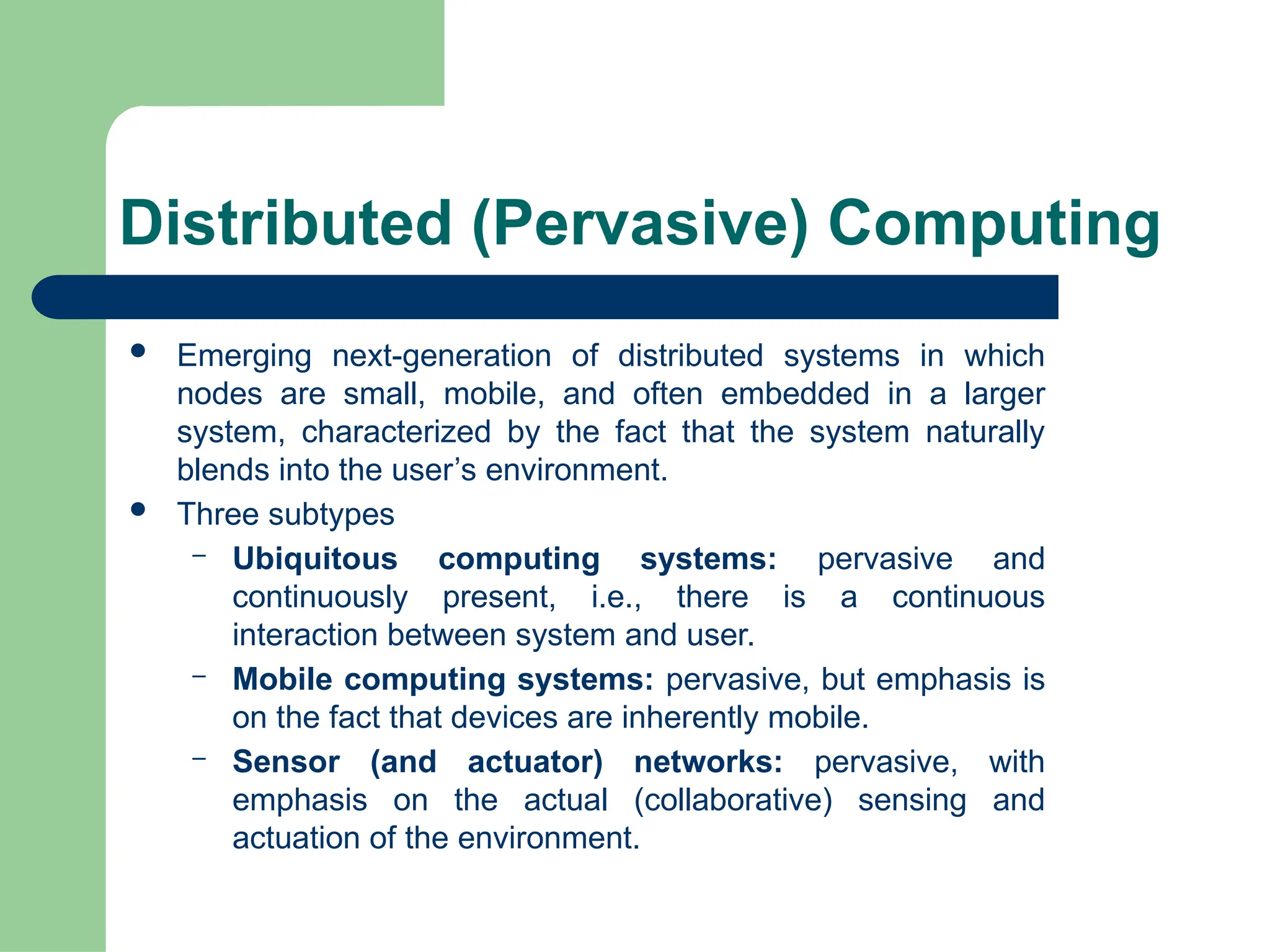 Distributed (Pervasive) Computing
 Emerging next-generation of distributed systems in which
nodes are small, mobile, and often embedded in a larger
system, characterized by the fact that the system naturally
blends into the user’s environment.
 Three subtypes
– Ubiquitous computing systems: pervasive and
continuously present, i.e., there is a continuous
interaction between system and user.
– Mobile computing systems: pervasive, but emphasis is
on the fact that devices are inherently mobile.
– Sensor (and actuator) networks: pervasive, with
emphasis on the actual (collaborative) sensing and
actuation of the environment.
 