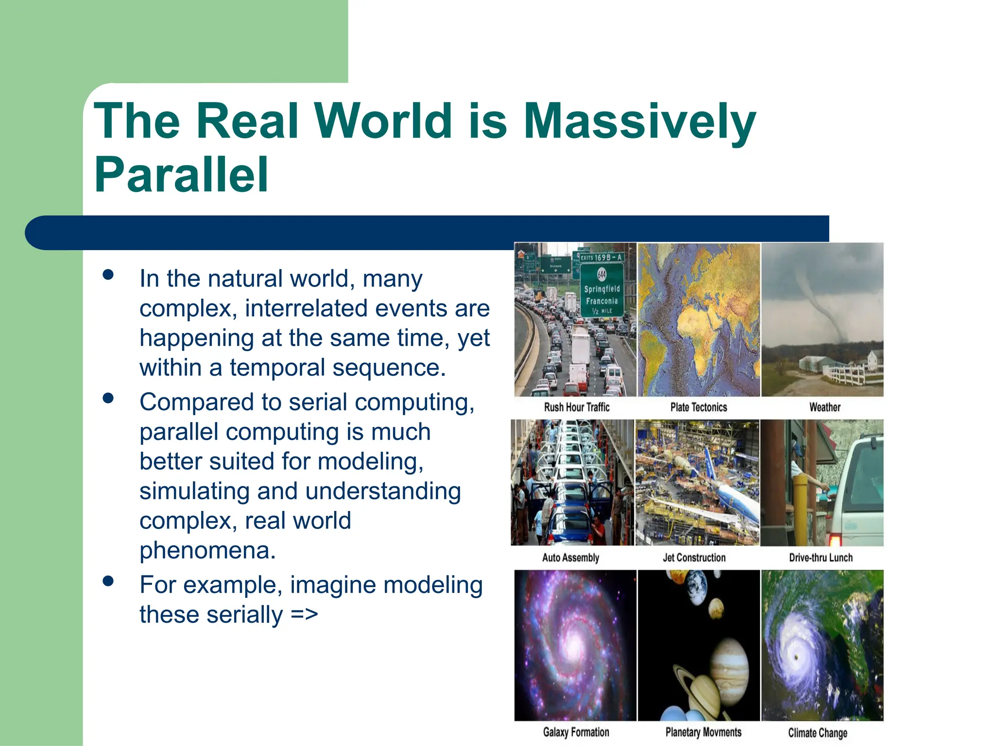 The Real World is Massively
Parallel
 In the natural world, many
complex, interrelated events are
happening at the same time, yet
within a temporal sequence.
 Compared to serial computing,
parallel computing is much
better suited for modeling,
simulating and understanding
complex, real world
phenomena.
 For example, imagine modeling
these serially =>
 