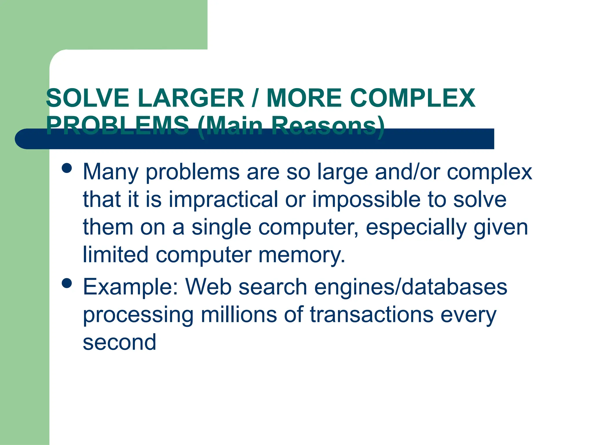 SOLVE LARGER / MORE COMPLEX
PROBLEMS (Main Reasons)
 Many problems are so large and/or complex
that it is impractical or impossible to solve
them on a single computer, especially given
limited computer memory.
 Example: Web search engines/databases
processing millions of transactions every
second
 