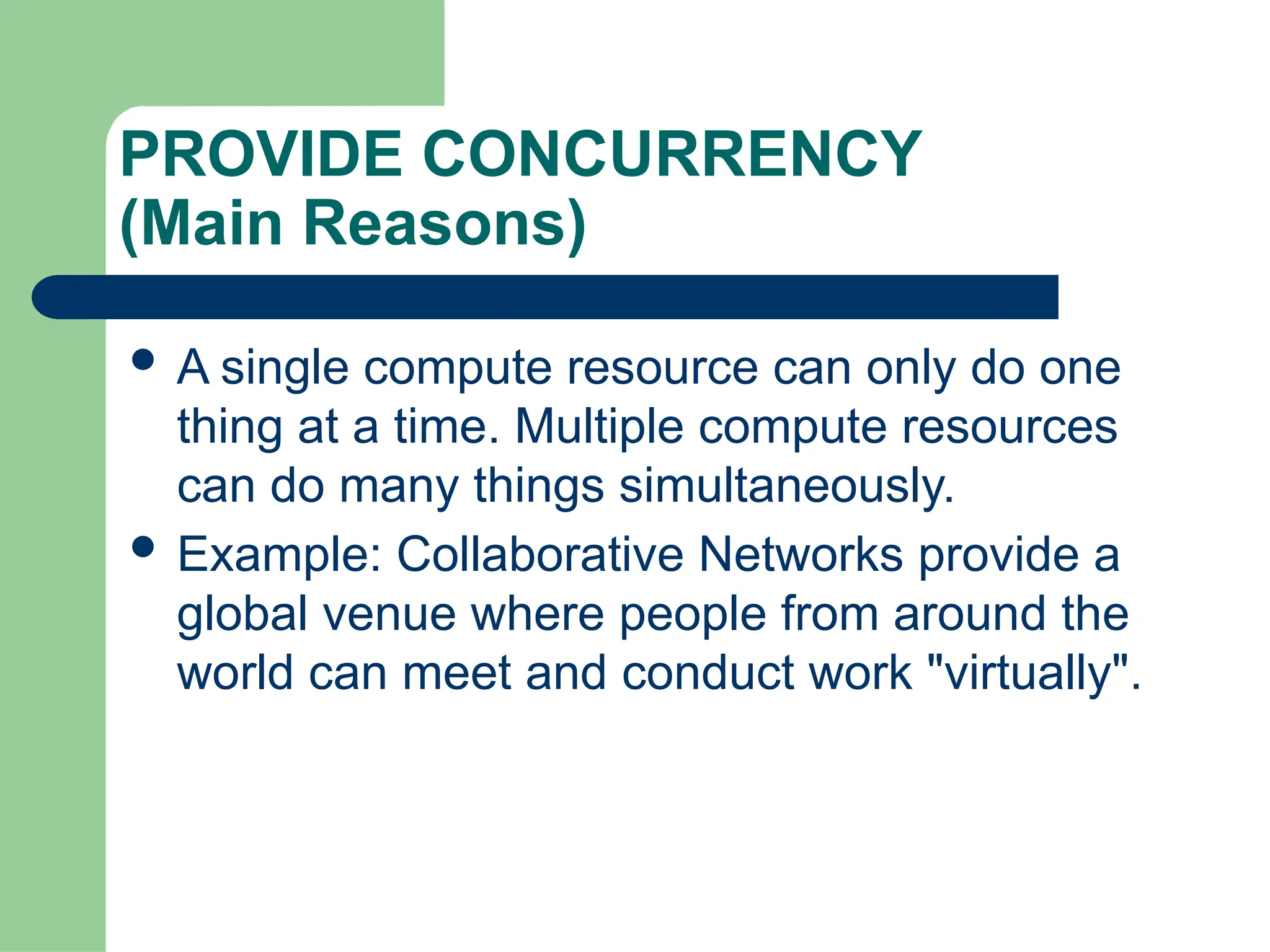 PROVIDE CONCURRENCY
(Main Reasons)
 A single compute resource can only do one
thing at a time. Multiple compute resources
can do many things simultaneously.
 Example: Collaborative Networks provide a
global venue where people from around the
world can meet and conduct work "virtually".
 