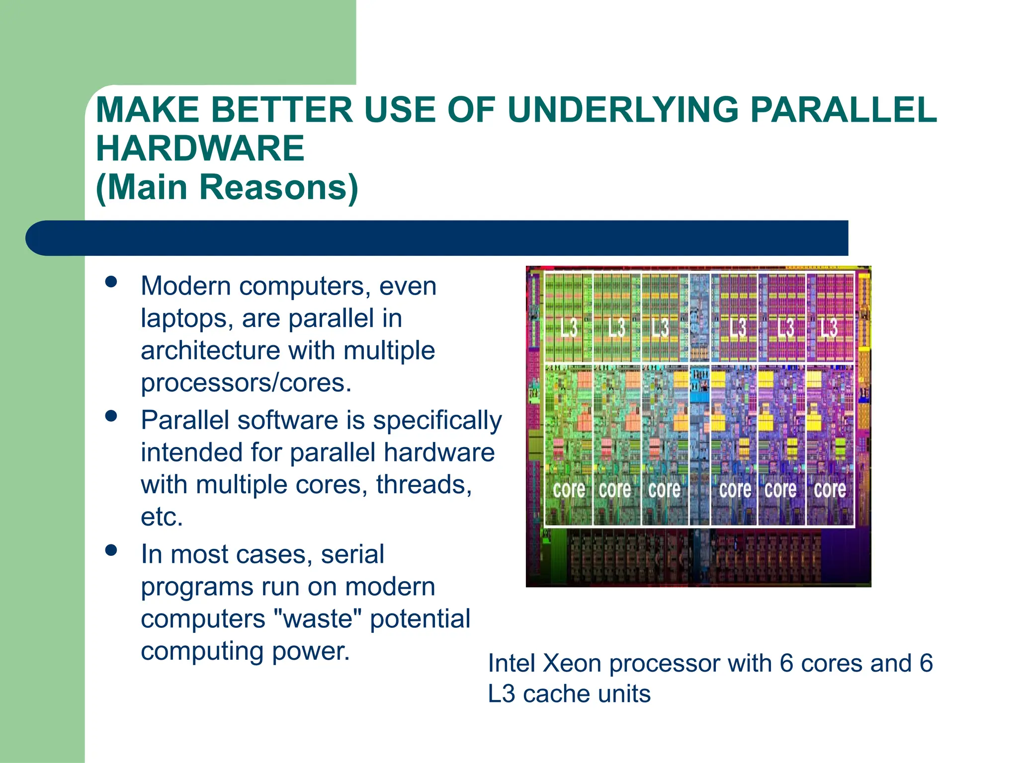 MAKE BETTER USE OF UNDERLYING PARALLEL
HARDWARE
(Main Reasons)
 Modern computers, even
laptops, are parallel in
architecture with multiple
processors/cores.
 Parallel software is specifically
intended for parallel hardware
with multiple cores, threads,
etc.
 In most cases, serial
programs run on modern
computers "waste" potential
computing power. Intel Xeon processor with 6 cores and 6
L3 cache units
 