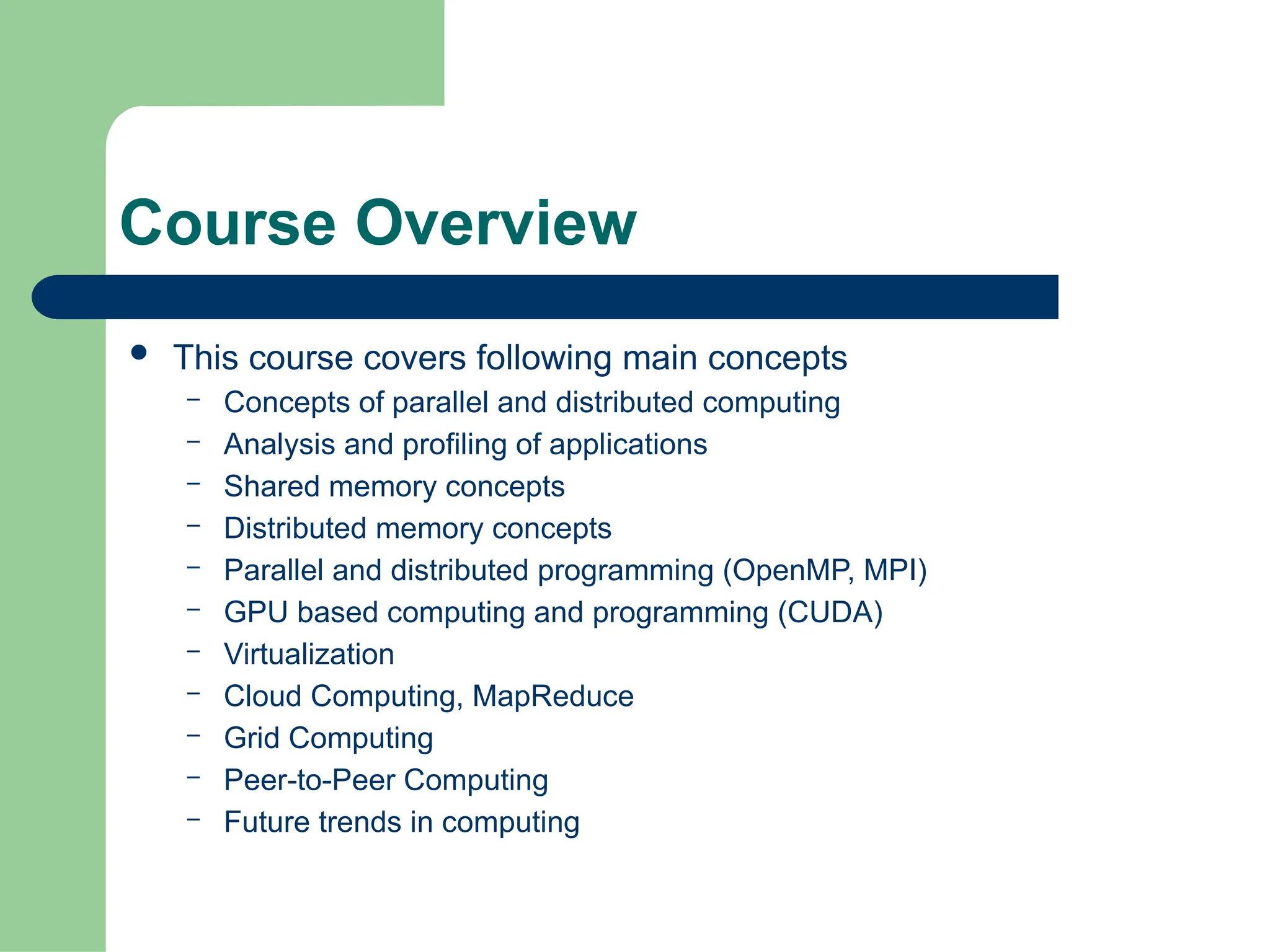 Course Overview
 This course covers following main concepts
– Concepts of parallel and distributed computing
– Analysis and profiling of applications
– Shared memory concepts
– Distributed memory concepts
– Parallel and distributed programming (OpenMP, MPI)
– GPU based computing and programming (CUDA)
– Virtualization
– Cloud Computing, MapReduce
– Grid Computing
– Peer-to-Peer Computing
– Future trends in computing
 
