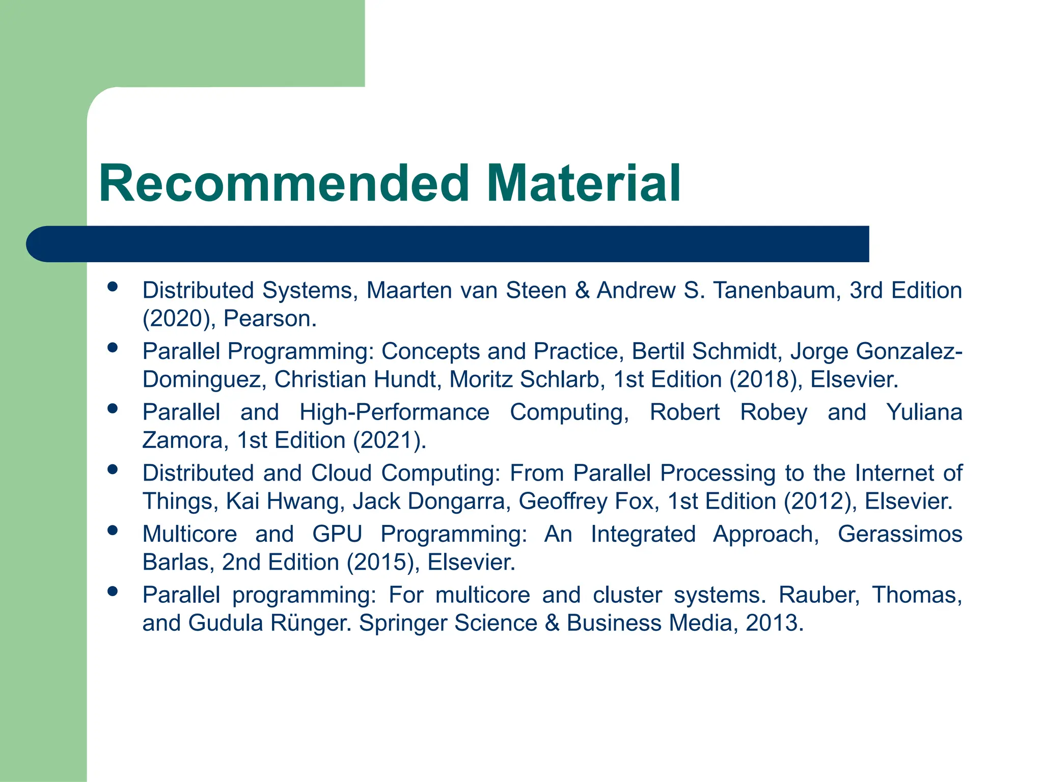 Recommended Material
 Distributed Systems, Maarten van Steen & Andrew S. Tanenbaum, 3rd Edition
(2020), Pearson.
 Parallel Programming: Concepts and Practice, Bertil Schmidt, Jorge Gonzalez-
Dominguez, Christian Hundt, Moritz Schlarb, 1st Edition (2018), Elsevier.
 Parallel and High-Performance Computing, Robert Robey and Yuliana
Zamora, 1st Edition (2021).
 Distributed and Cloud Computing: From Parallel Processing to the Internet of
Things, Kai Hwang, Jack Dongarra, Geoffrey Fox, 1st Edition (2012), Elsevier.
 Multicore and GPU Programming: An Integrated Approach, Gerassimos
Barlas, 2nd Edition (2015), Elsevier.
 Parallel programming: For multicore and cluster systems. Rauber, Thomas,
and Gudula Rünger. Springer Science & Business Media, 2013.
 