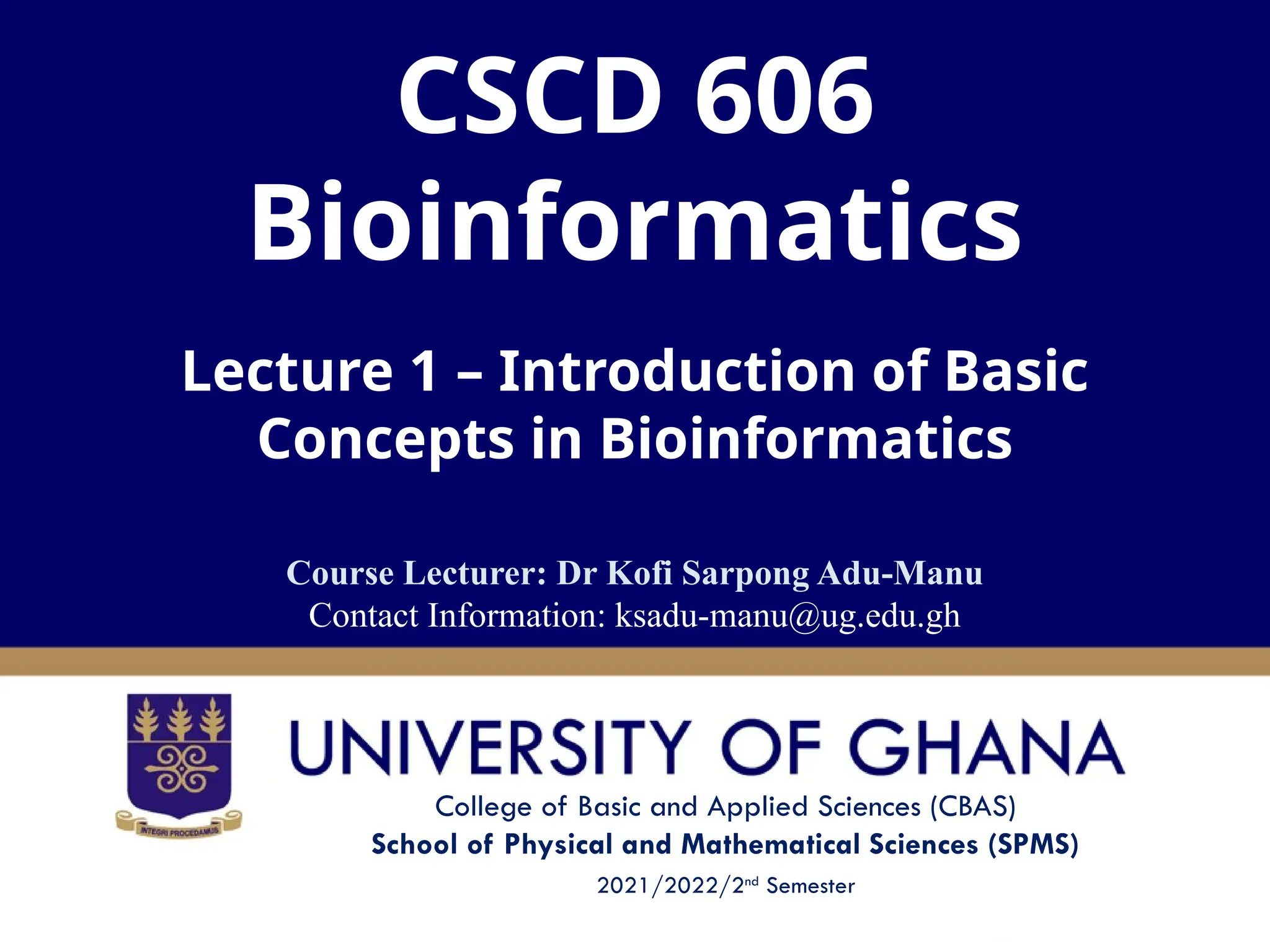 College of Basic and Applied Sciences (CBAS)
School of Physical and Mathematical Sciences (SPMS)
2021/2022/2nd
Semester
CSCD 606
Bioinformatics
Lecture 1 – Introduction of Basic
Concepts in Bioinformatics
Course Lecturer: Dr Kofi Sarpong Adu-Manu
Contact Information: ksadu-manu@ug.edu.gh
 