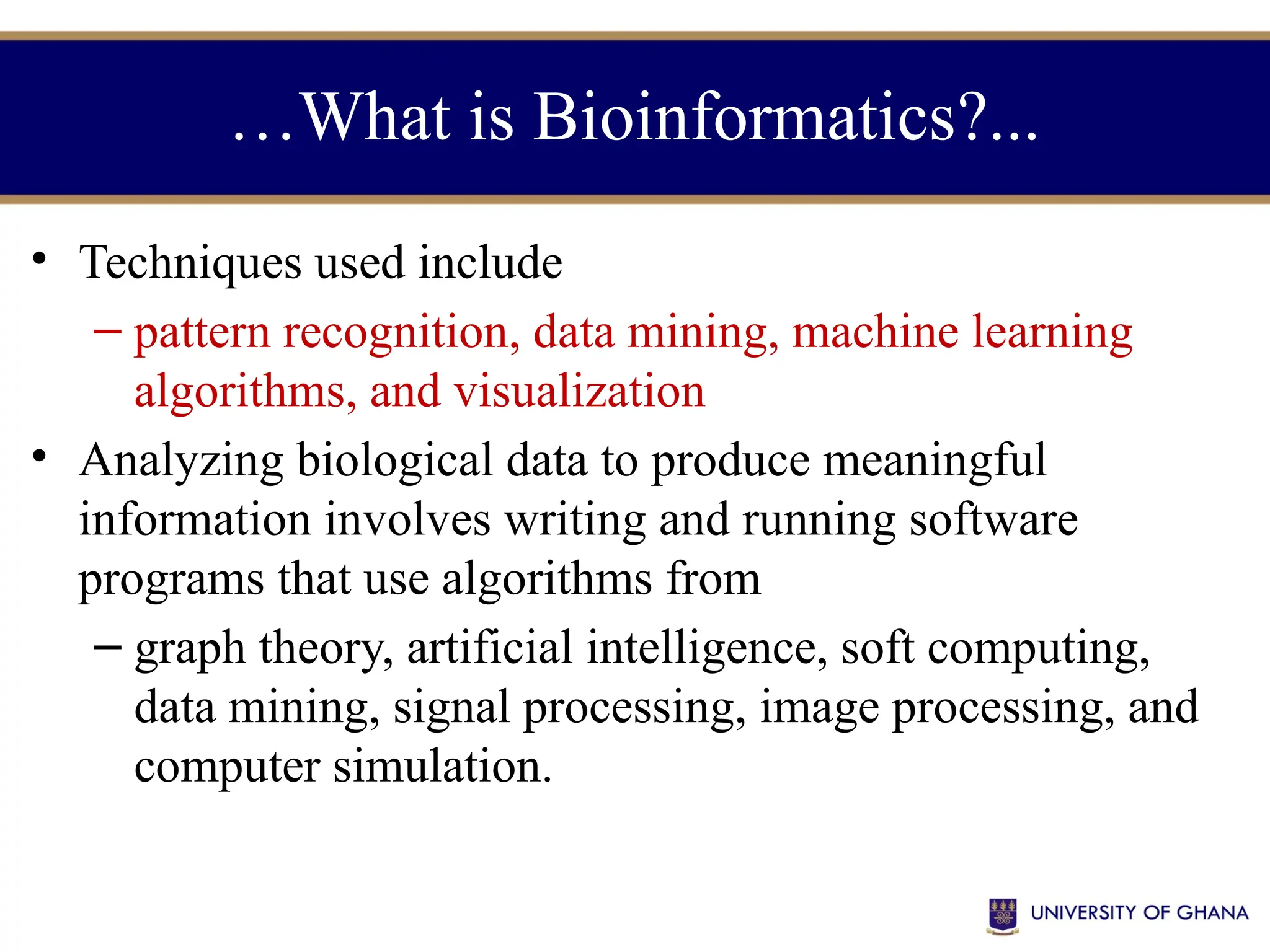 …What is Bioinformatics?...
• Techniques used include
– pattern recognition, data mining, machine learning
algorithms, and visualization
• Analyzing biological data to produce meaningful
information involves writing and running software
programs that use algorithms from
– graph theory, artificial intelligence, soft computing,
data mining, signal processing, image processing, and
computer simulation.
 