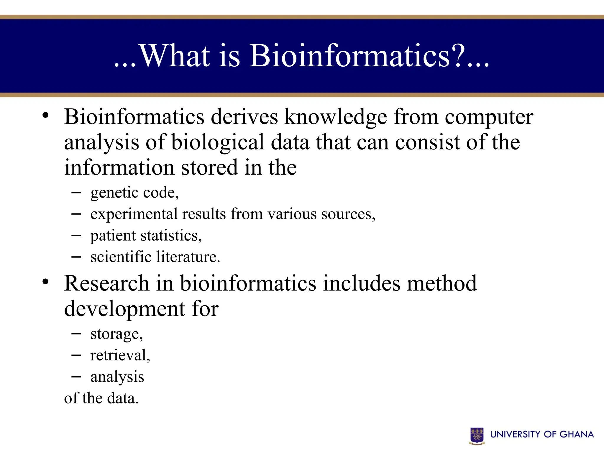 ...What is Bioinformatics?...
• Bioinformatics derives knowledge from computer
analysis of biological data that can consist of the
information stored in the
– genetic code,
– experimental results from various sources,
– patient statistics,
– scientific literature.
• Research in bioinformatics includes method
development for
– storage,
– retrieval,
– analysis
of the data.
 