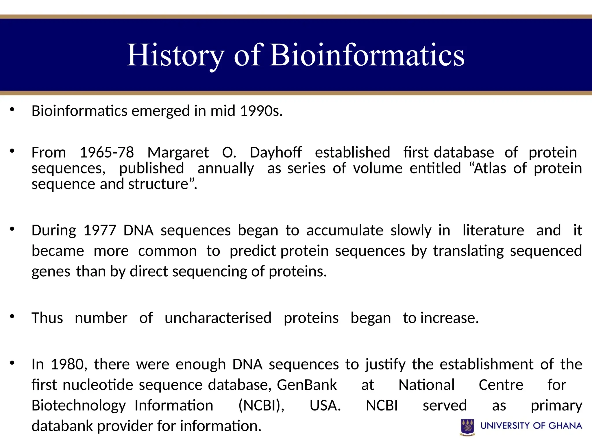 • Bioinformatics emerged in mid 1990s.
• From 1965-78 Margaret O. Dayhoff established first database of protein
sequences, published annually as series of volume entitled “Atlas of protein
sequence and structure”.
• During 1977 DNA sequences began to accumulate slowly in literature and it
became more common to predict protein sequences by translating sequenced
genes than by direct sequencing of proteins.
• Thus number of uncharacterised proteins began to increase.
• In 1980, there were enough DNA sequences to justify the establishment of the
first nucleotide sequence database, GenBank at National Centre for
Biotechnology Information (NCBI), USA. NCBI served as primary
databank provider for information.
History of Bioinformatics
 
