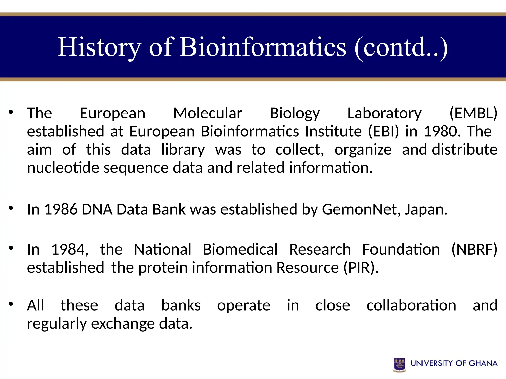 History of Bioinformatics (contd..)
• The European Molecular Biology Laboratory (EMBL)
established at European Bioinformatics Institute (EBI) in 1980. The
aim of this data library was to collect, organize and distribute
nucleotide sequence data and related information.
• In 1986 DNA Data Bank was established by GemonNet, Japan.
• In 1984, the National Biomedical Research Foundation (NBRF)
established the protein information Resource (PIR).
• All these data banks operate in close collaboration and
regularly exchange data.
 