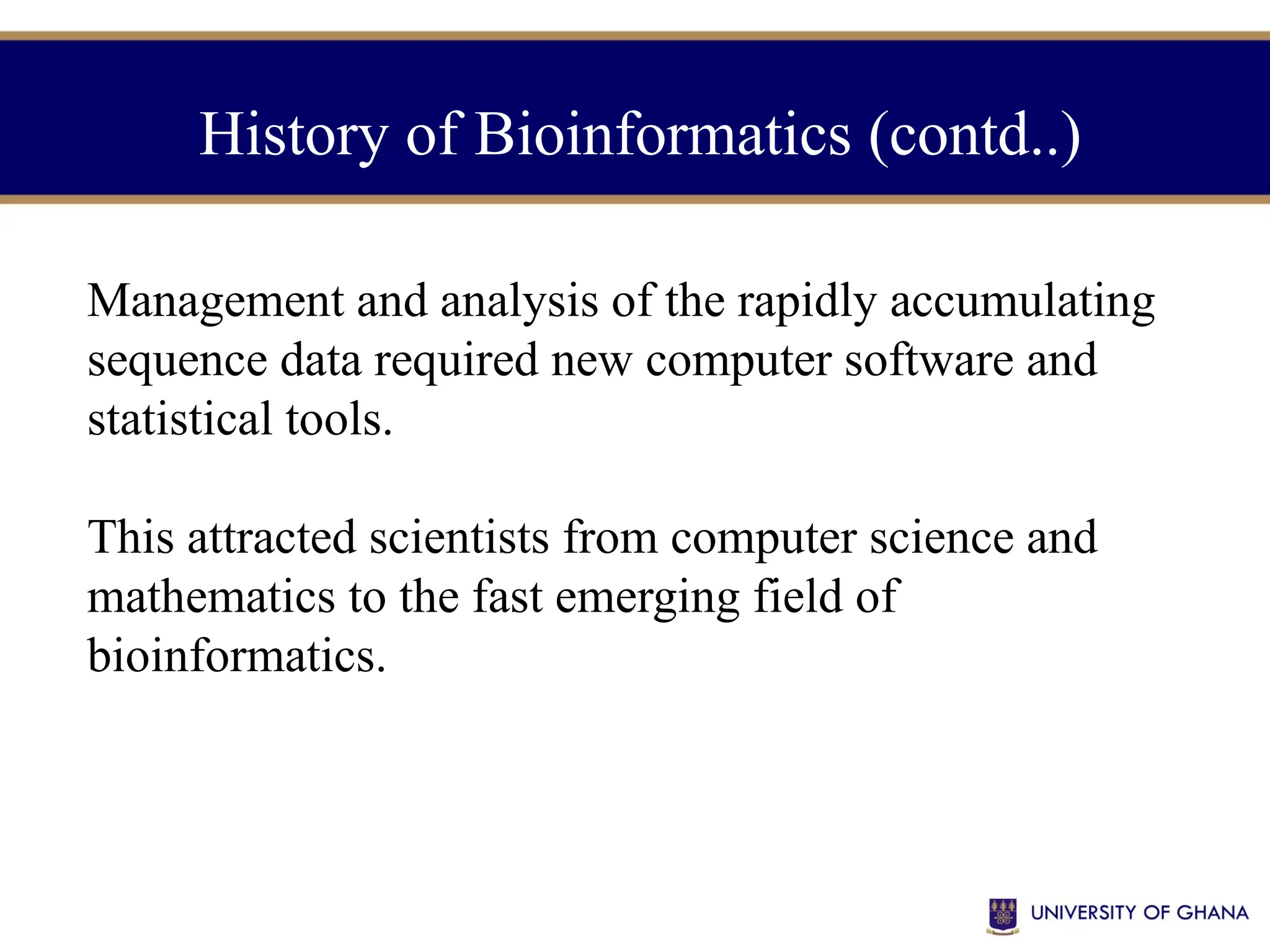 Management and analysis of the rapidly accumulating
sequence data required new computer software and
statistical tools.
This attracted scientists from computer science and
mathematics to the fast emerging field of
bioinformatics.
History of Bioinformatics (contd..)
 