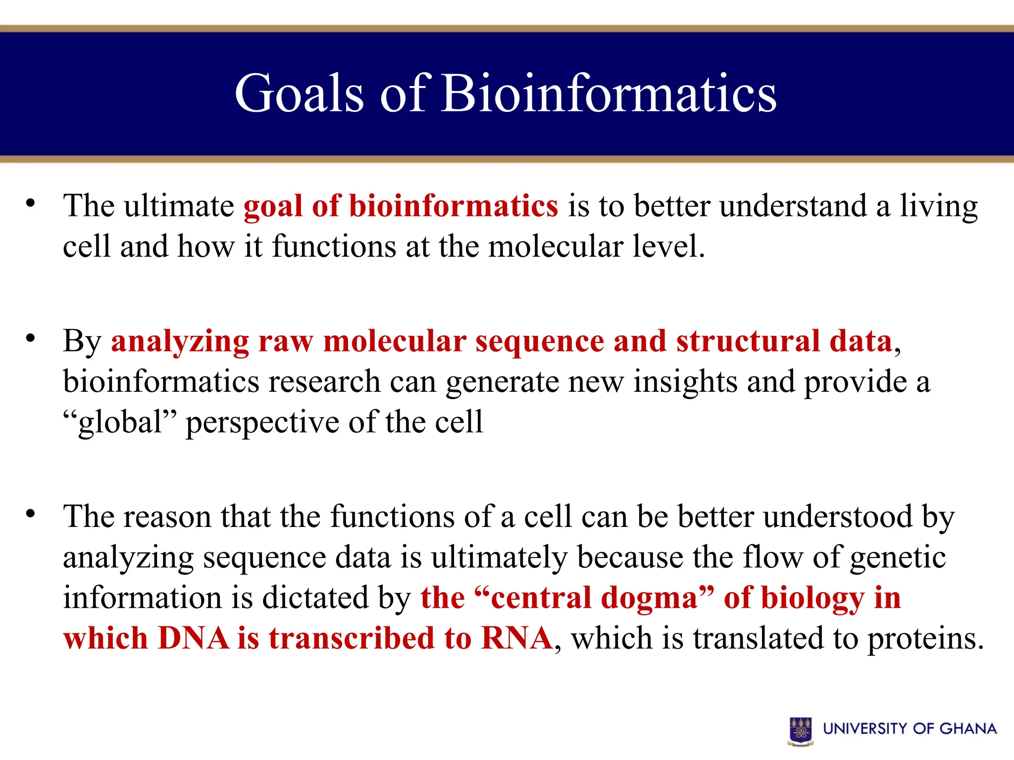 Goals of Bioinformatics
• The ultimate goal of bioinformatics is to better understand a living
cell and how it functions at the molecular level.
• By analyzing raw molecular sequence and structural data,
bioinformatics research can generate new insights and provide a
“global” perspective of the cell
• The reason that the functions of a cell can be better understood by
analyzing sequence data is ultimately because the flow of genetic
information is dictated by the “central dogma” of biology in
which DNA is transcribed to RNA, which is translated to proteins.
 