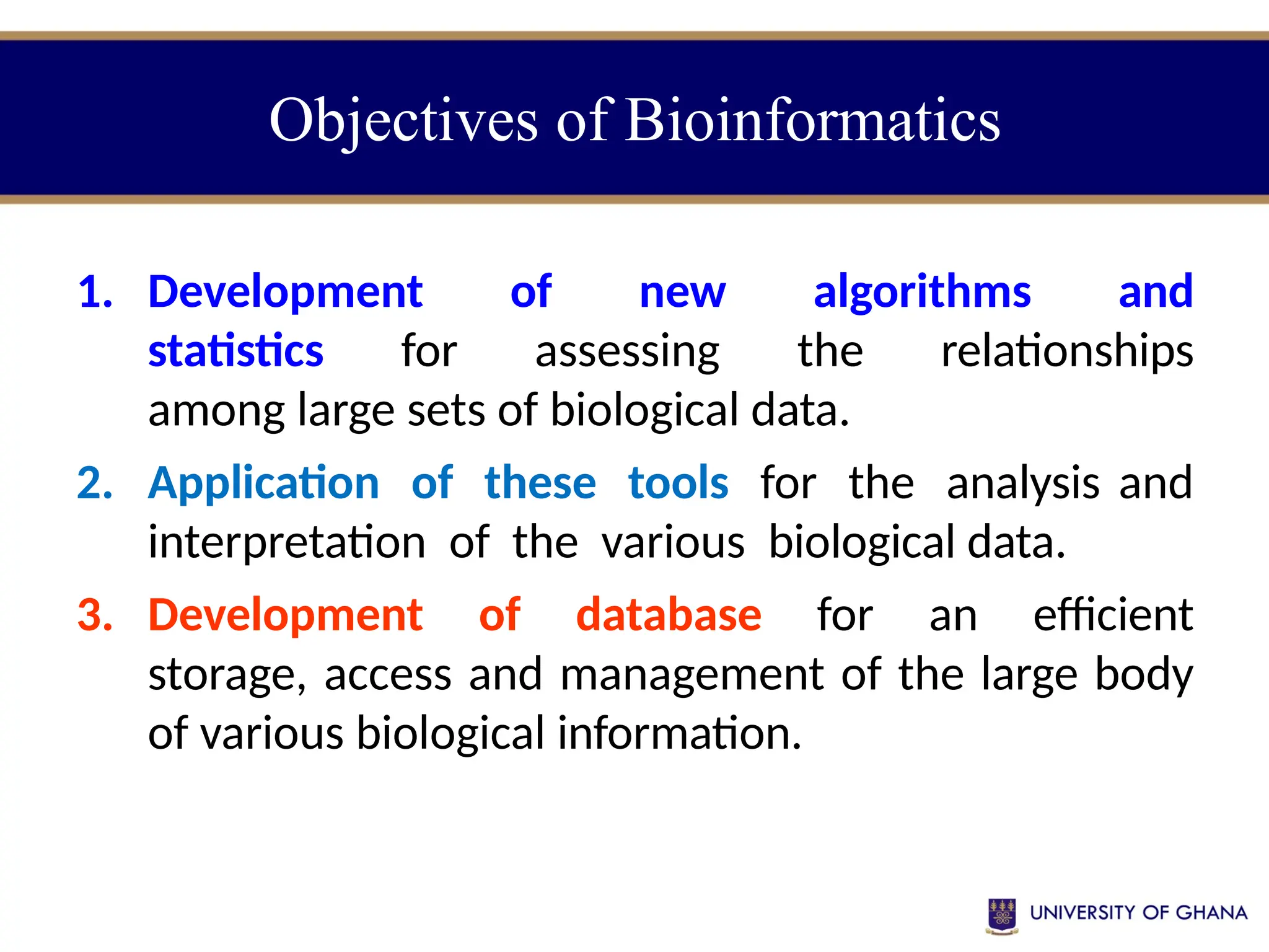 Objectives of Bioinformatics
1. Development of new algorithms and
statistics for assessing the relationships
among large sets of biological data.
2. Application of these tools for the analysis and
interpretation of the various biological data.
3. Development of database for an efficient
storage, access and management of the large body
of various biological information.
 