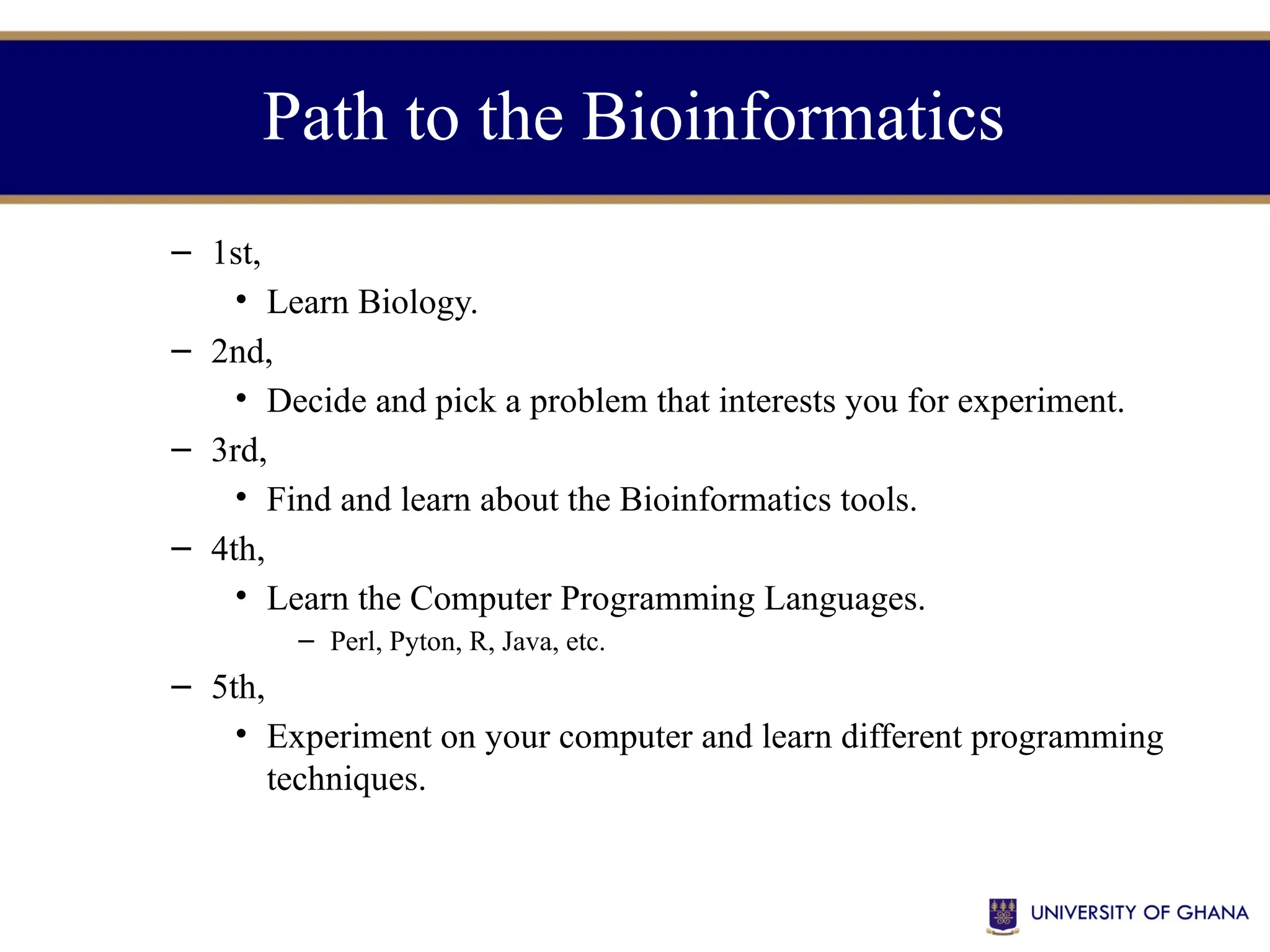 Path to the Bioinformatics
– 1st,
• Learn Biology.
– 2nd,
• Decide and pick a problem that interests you for experiment.
– 3rd,
• Find and learn about the Bioinformatics tools.
– 4th,
• Learn the Computer Programming Languages.
– Perl, Pyton, R, Java, etc.
– 5th,
• Experiment on your computer and learn different programming
techniques.
 