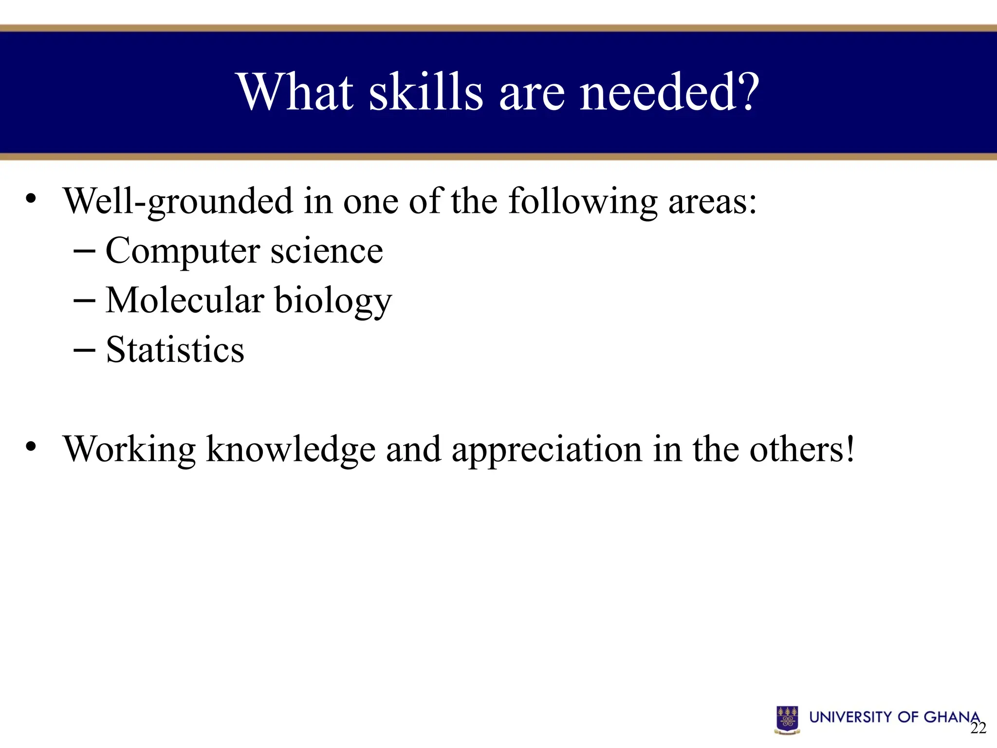 22
What skills are needed?
• Well-grounded in one of the following areas:
– Computer science
– Molecular biology
– Statistics
• Working knowledge and appreciation in the others!
 