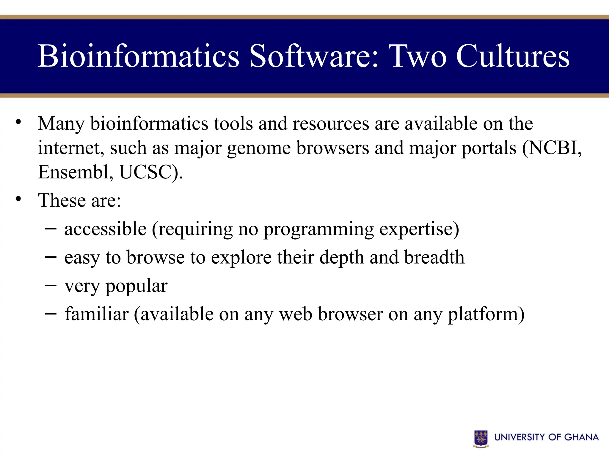 • Many bioinformatics tools and resources are available on the
internet, such as major genome browsers and major portals (NCBI,
Ensembl, UCSC).
• These are:
– accessible (requiring no programming expertise)
– easy to browse to explore their depth and breadth
– very popular
– familiar (available on any web browser on any platform)
Bioinformatics Software: Two Cultures
 