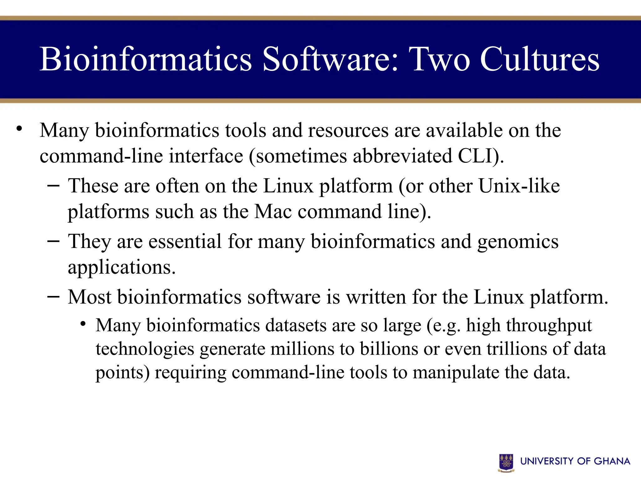 • Many bioinformatics tools and resources are available on the
command-line interface (sometimes abbreviated CLI).
– These are often on the Linux platform (or other Unix-like
platforms such as the Mac command line).
– They are essential for many bioinformatics and genomics
applications.
– Most bioinformatics software is written for the Linux platform.
• Many bioinformatics datasets are so large (e.g. high throughput
technologies generate millions to billions or even trillions of data
points) requiring command-line tools to manipulate the data.
Bioinformatics Software: Two Cultures
 