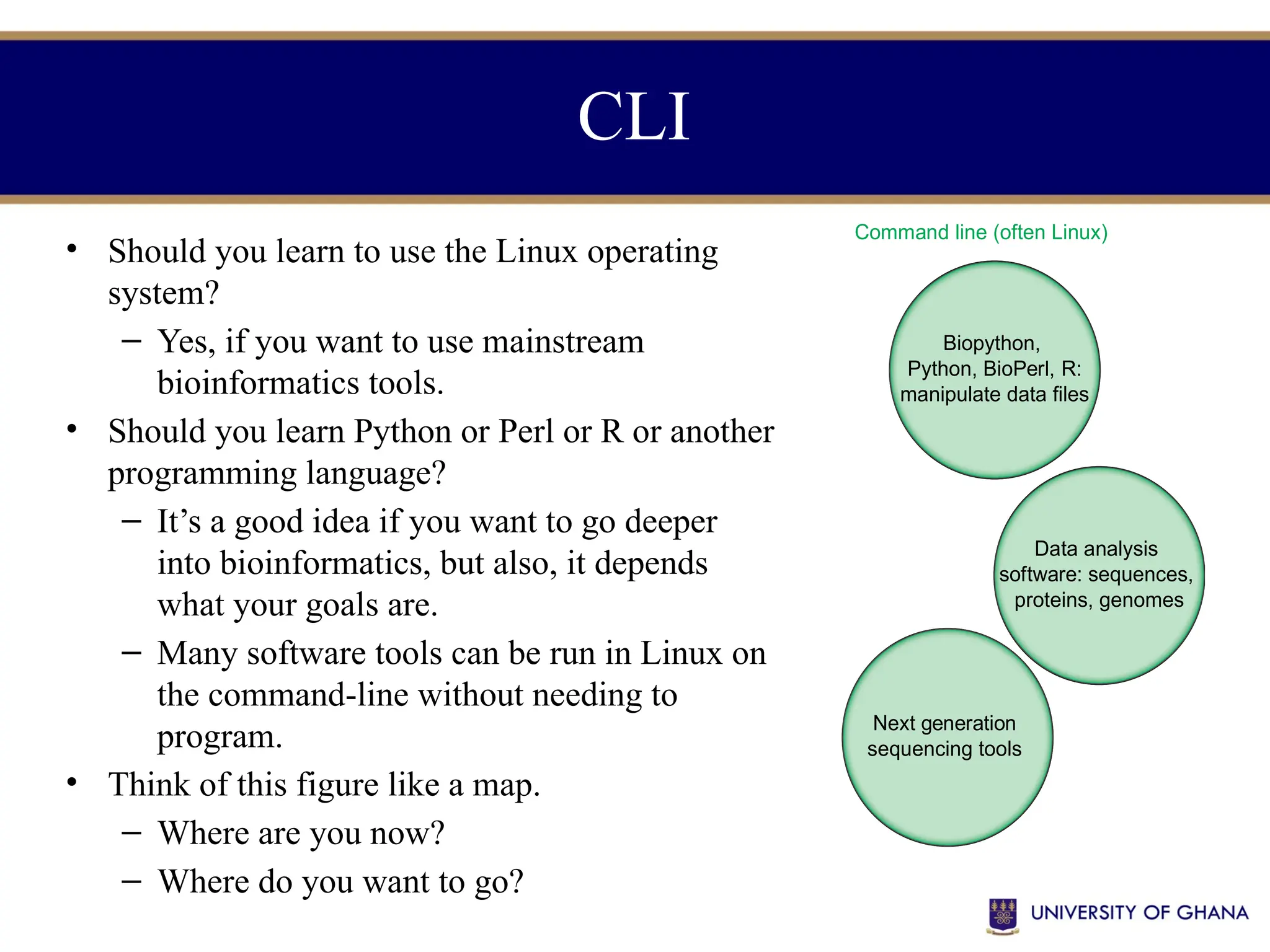 • Should you learn to use the Linux operating
system?
– Yes, if you want to use mainstream
bioinformatics tools.
• Should you learn Python or Perl or R or another
programming language?
– It’s a good idea if you want to go deeper
into bioinformatics, but also, it depends
what your goals are.
– Many software tools can be run in Linux on
the command-line without needing to
program.
• Think of this figure like a map.
– Where are you now?
– Where do you want to go?
CLI
Web-based or
graphical user interface (GUI)
Command line (often Linux)
Central resources
(NCBI,
EBI,)
Genome browsers
(UCSC, Ensembl)
Biopython,
Python, BioPerl, R:
manipulate data files
Next generation
sequencing tools
Data analysis
software: sequences,
proteins, genomes
GUI software
(Partek, MEGA,
RStudio,
BioMart,
IGV)
Galaxy
(web access
to NGS tools,
browser data)
 
