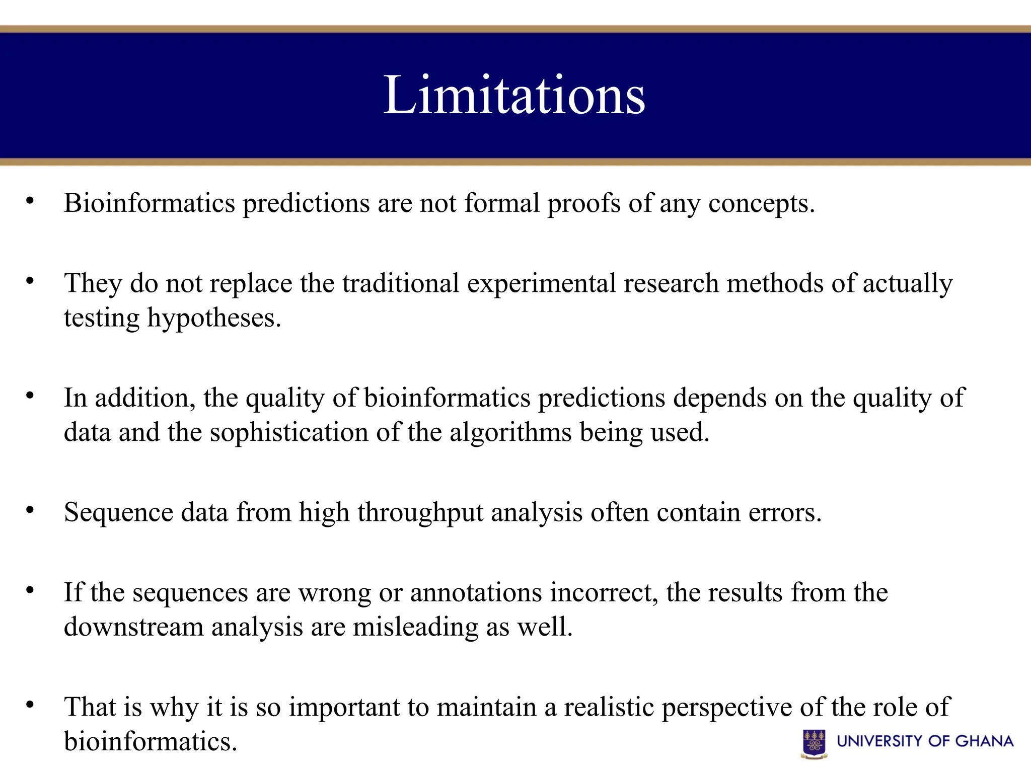 Limitations
• Bioinformatics predictions are not formal proofs of any concepts.
• They do not replace the traditional experimental research methods of actually
testing hypotheses.
• In addition, the quality of bioinformatics predictions depends on the quality of
data and the sophistication of the algorithms being used.
• Sequence data from high throughput analysis often contain errors.
• If the sequences are wrong or annotations incorrect, the results from the
downstream analysis are misleading as well.
• That is why it is so important to maintain a realistic perspective of the role of
bioinformatics.
 